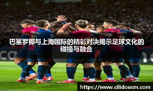 巴塞罗那与上海国际的精彩对决揭示足球文化的碰撞与融合